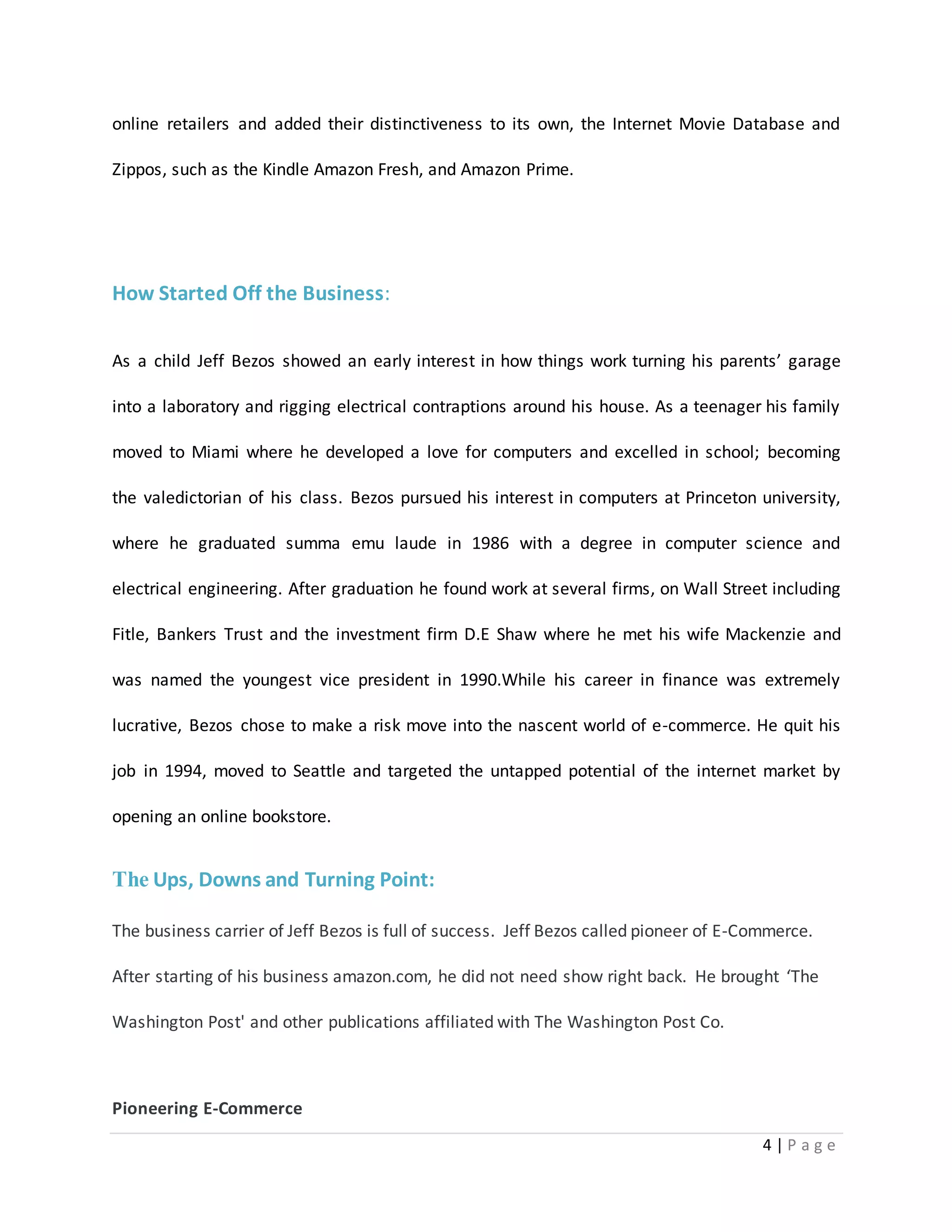 online retailers and added their distinctiveness to its own, the Internet Movie Database and 
4 | P a g e 
Zippos, such as the Kindle Amazon Fresh, and Amazon Prime. 
How Started Off the Business: 
As a child Jeff Bezos showed an early interest in how things work turning his parents’ garage 
into a laboratory and rigging electrical contraptions around his house. As a teenager his family 
moved to Miami where he developed a love for computers and excelled in school; becoming 
the valedictorian of his class. Bezos pursued his interest in computers at Princeton university, 
where he graduated summa emu laude in 1986 with a degree in computer science and 
electrical engineering. After graduation he found work at several firms, on Wall Street including 
Fitle, Bankers Trust and the investment firm D.E Shaw where he met his wife Mackenzie and 
was named the youngest vice president in 1990.While his career in finance was extremely 
lucrative, Bezos chose to make a risk move into the nascent world of e-commerce. He quit his 
job in 1994, moved to Seattle and targeted the untapped potential of the internet market by 
opening an online bookstore. 
The Ups, Downs and Turning Point: 
The business carrier of Jeff Bezos is full of success. Jeff Bezos called pioneer of E-Commerce. 
After starting of his business amazon.com, he did not need show right back. He brought ‘The 
Washington Post' and other publications affiliated with The Washington Post Co. 
Pioneering E-Commerce 
 