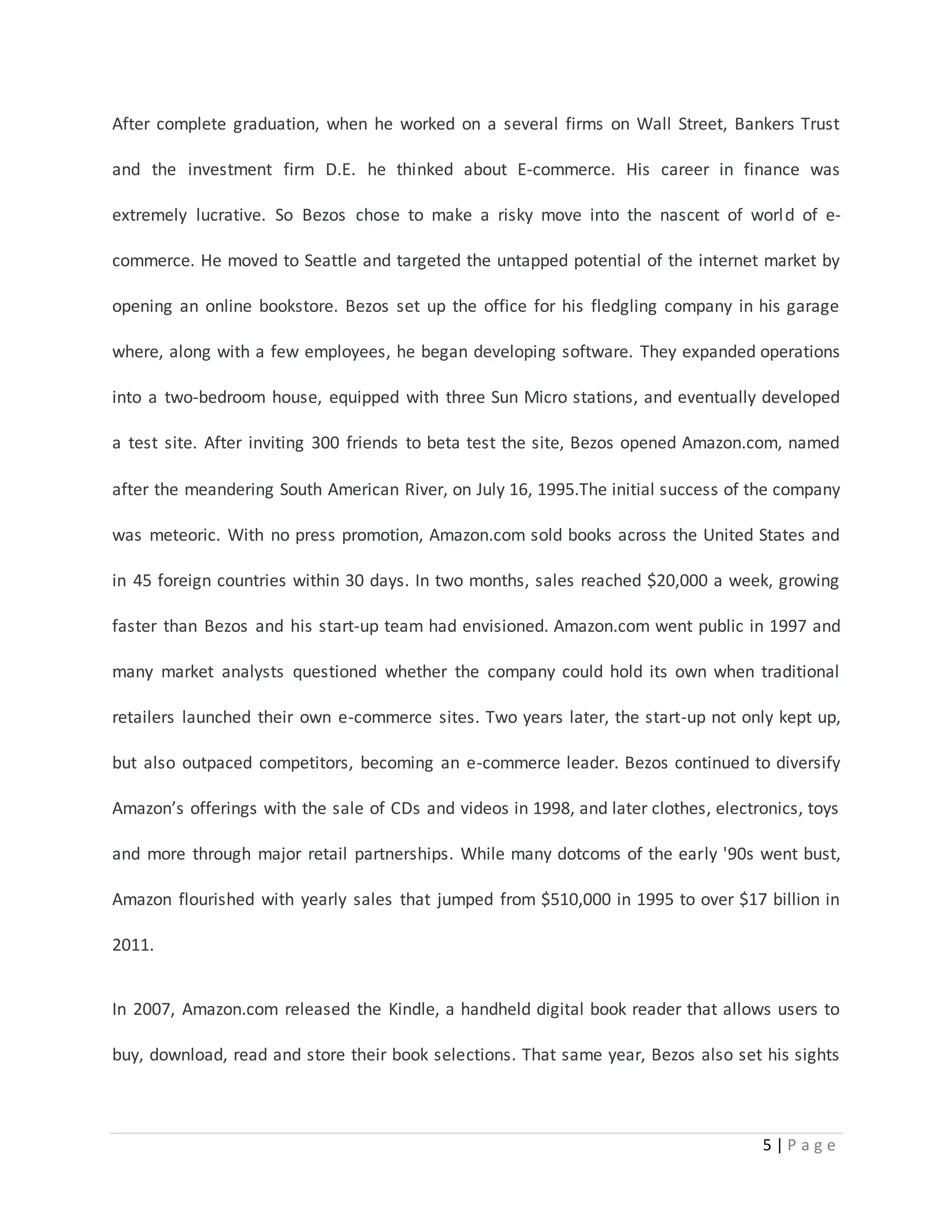 After complete graduation, when he worked on a several firms on Wall Street, Bankers Trust 
and the investment firm D.E. he thinked about E-commerce. His career in finance was 
extremely lucrative. So Bezos chose to make a risky move into the nascent of world of e-commerce. 
He moved to Seattle and targeted the untapped potential of the internet market by 
opening an online bookstore. Bezos set up the office for his fledgling company in his garage 
where, along with a few employees, he began developing software. They expanded operations 
into a two-bedroom house, equipped with three Sun Micro stations, and eventually developed 
a test site. After inviting 300 friends to beta test the site, Bezos opened Amazon.com, named 
after the meandering South American River, on July 16, 1995.The initial success of the company 
was meteoric. With no press promotion, Amazon.com sold books across the United States and 
in 45 foreign countries within 30 days. In two months, sales reached $20,000 a week, growing 
faster than Bezos and his start-up team had envisioned. Amazon.com went public in 1997 and 
many market analysts questioned whether the company could hold its own when traditional 
retailers launched their own e-commerce sites. Two years later, the start-up not only kept up, 
but also outpaced competitors, becoming an e-commerce leader. Bezos continued to diversify 
Amazon’s offerings with the sale of CDs and videos in 1998, and later clothes, electronics, toys 
and more through major retail partnerships. While many dotcoms of the early '90s went bust, 
Amazon flourished with yearly sales that jumped from $510,000 in 1995 to over $17 billion in 
5 | P a g e 
2011. 
In 2007, Amazon.com released the Kindle, a handheld digital book reader that allows users to 
buy, download, read and store their book selections. That same year, Bezos also set his sights 
 