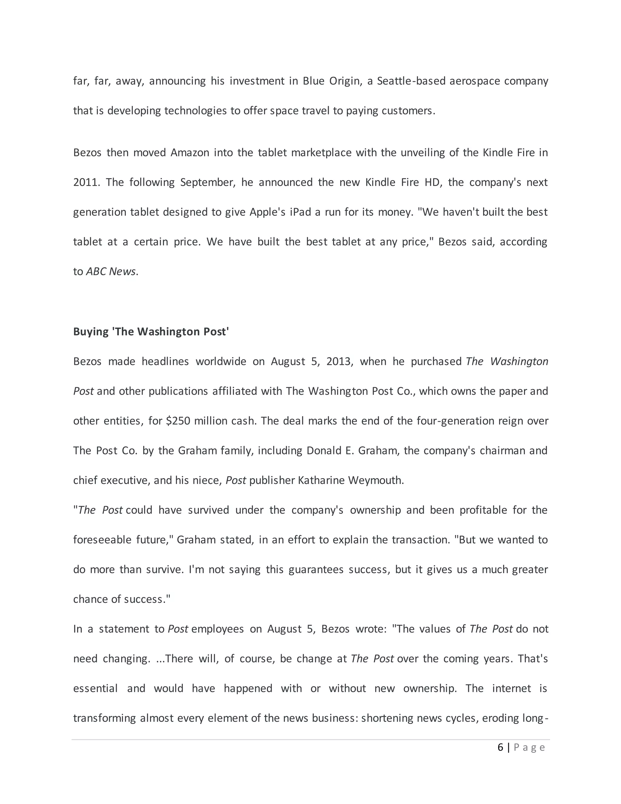 far, far, away, announcing his investment in Blue Origin, a Seattle-based aerospace company 
6 | P a g e 
that is developing technologies to offer space travel to paying customers. 
Bezos then moved Amazon into the tablet marketplace with the unveiling of the Kindle Fire in 
2011. The following September, he announced the new Kindle Fire HD, the company's next 
generation tablet designed to give Apple's iPad a run for its money. "We haven't built the best 
tablet at a certain price. We have built the best tablet at any price," Bezos said, according 
to ABC News. 
Buying 'The Washington Post' 
Bezos made headlines worldwide on August 5, 2013, when he purchased The Washington 
Post and other publications affiliated with The Washington Post Co., which owns the paper and 
other entities, for $250 million cash. The deal marks the end of the four-generation reign over 
The Post Co. by the Graham family, including Donald E. Graham, the company's chairman and 
chief executive, and his niece, Post publisher Katharine Weymouth. 
"The Post could have survived under the company's ownership and been profitable for the 
foreseeable future," Graham stated, in an effort to explain the transaction. "But we wanted to 
do more than survive. I'm not saying this guarantees success, but it gives us a much greater 
chance of success." 
In a statement to Post employees on August 5, Bezos wrote: "The values of The Post do not 
need changing. ...There will, of course, be change at The Post over the coming years. That's 
essential and would have happened with or without new ownership. The internet is 
transforming almost every element of the news business: shortening news cycles, eroding long - 
 