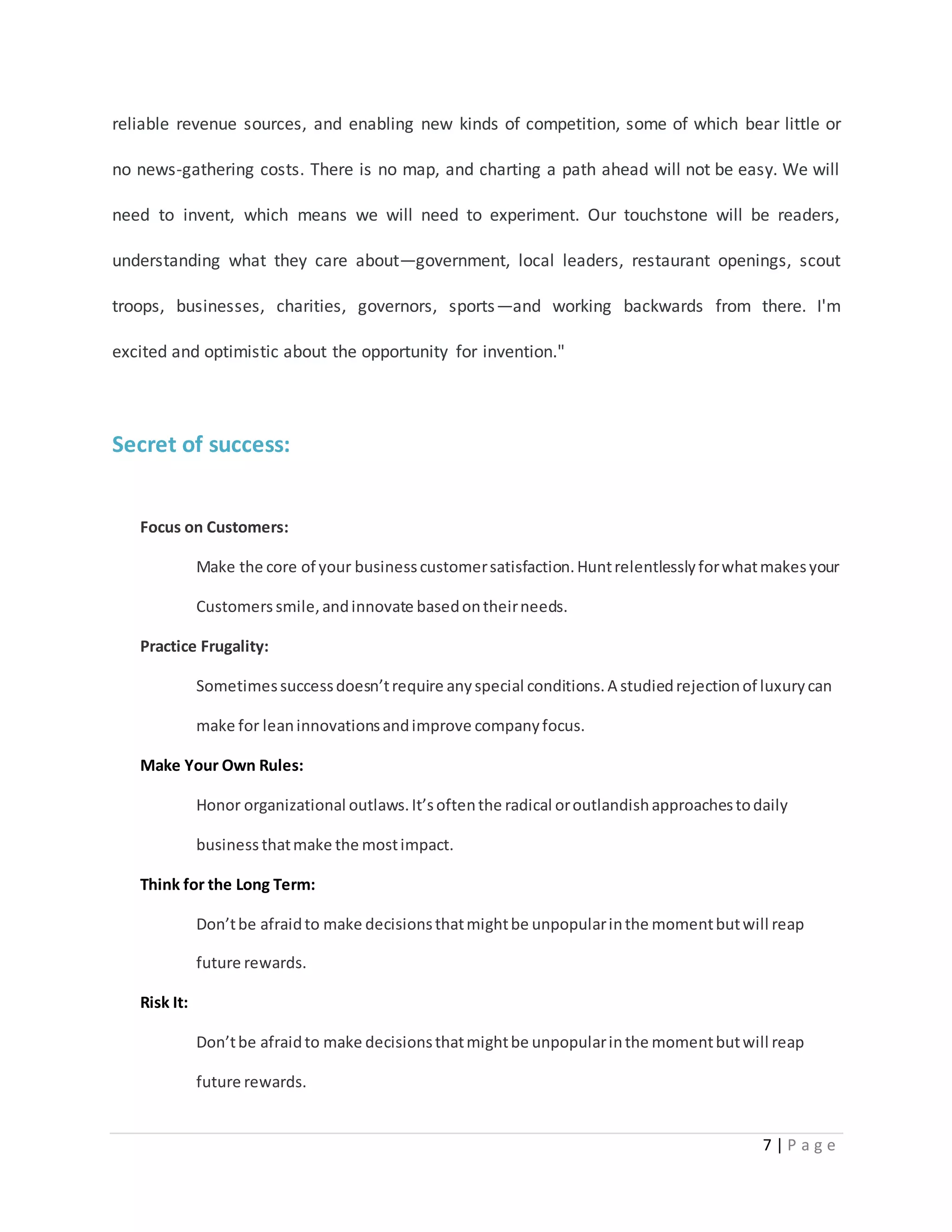 reliable revenue sources, and enabling new kinds of competition, some of which bear little or 
no news-gathering costs. There is no map, and charting a path ahead will not be easy. We will 
need to invent, which means we will need to experiment. Our touchstone will be readers, 
understanding what they care about—government, local leaders, restaurant openings, scout 
troops, businesses, charities, governors, sports—and working backwards from there. I'm 
7 | P a g e 
excited and optimistic about the opportunity for invention." 
Secret of success: 
Focus on Customers: 
Make the core of your business customer satisfaction. Hunt relentlessly for what makes your 
Customers smile, and innovate based on their needs. 
Practice Frugality: 
Sometimes success doesn’t require any special conditions. A studied rejection of luxury can 
make for lean innovations and improve company focus. 
Make Your Own Rules: 
Honor organizational outlaws. It’s often the radical or outlandish approaches to daily 
business that make the most impact. 
Think for the Long Term: 
Don’t be afraid to make decisions that might be unpopular in the moment but will reap 
future rewards. 
Risk It: 
Don’t be afraid to make decisions that might be unpopular in the moment but will reap 
future rewards. 
 