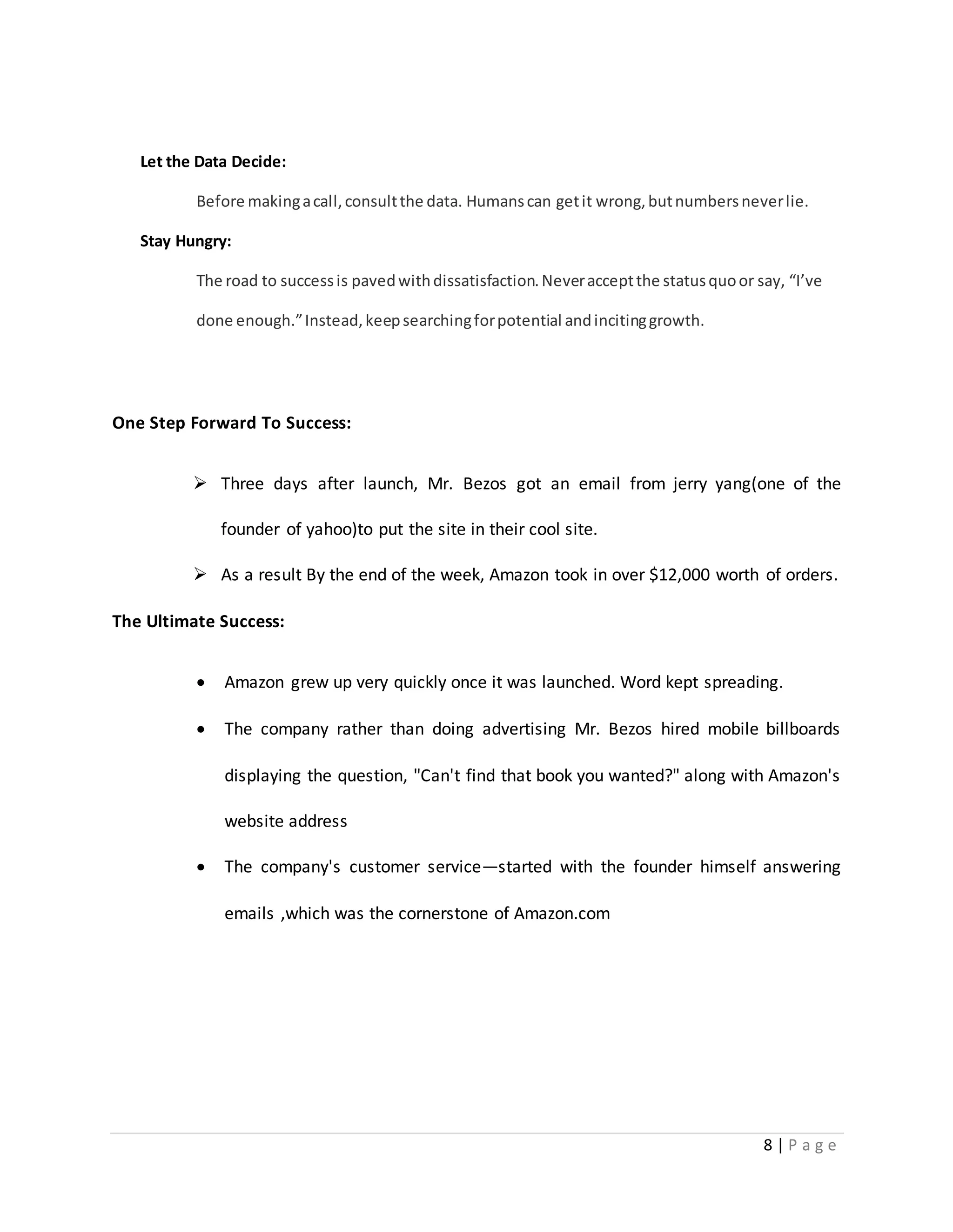 8 | P a g e 
Let the Data Decide: 
Before making a call, consult the data. Humans can get it wrong, but numbers never lie. 
Stay Hungry: 
The road to success is paved with dissatisfaction. Never accept the status quo or say, “I’ve 
done enough.” Instead, keep searching for potential and inciting growth. 
One Step Forward To Success: 
 Three days after launch, Mr. Bezos got an email from jerry yang(one of the 
founder of yahoo)to put the site in their cool site. 
 As a result By the end of the week, Amazon took in over $12,000 worth of orders. 
The Ultimate Success: 
 Amazon grew up very quickly once it was launched. Word kept spreading. 
 The company rather than doing advertising Mr. Bezos hired mobile billboards 
displaying the question, "Can't find that book you wanted?" along with Amazon's 
website address 
 The company's customer service—started with the founder himself answering 
emails ,which was the cornerstone of Amazon.com 
 
