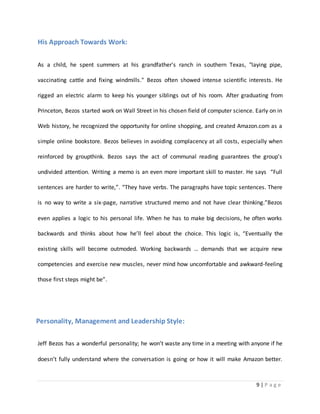 9 | P a g e 
His Approach Towards Work: 
As a child, he spent summers at his grandfather's ranch in southern Texas, "laying pipe, 
vaccinating cattle and fixing windmills." Bezos often showed intense scientific interests. He 
rigged an electric alarm to keep his younger siblings out of his room. After graduating from 
Princeton, Bezos started work on Wall Street in his chosen field of computer science. Early on in 
Web history, he recognized the opportunity for online shopping, and created Amazon.com as a 
simple online bookstore. Bezos believes in avoiding complacency at all costs, especially when 
reinforced by groupthink. Bezos says the act of communal reading guarantees the group’s 
undivided attention. Writing a memo is an even more important skill to master. He says “Full 
sentences are harder to write,”. “They have verbs. The paragraphs have topic sentences. There 
is no way to write a six-page, narrative structured memo and not have clear thinking.”Bezos 
even applies a logic to his personal life. When he has to make big decisions, he often works 
backwards and thinks about how he’ll feel about the choice. This logic is, “Eventually the 
existing skills will become outmoded. Working backwards … demands that we acquire new 
competencies and exercise new muscles, never mind how uncomfortable and awkward-feeling 
those first steps might be”. 
Personality, Management and Leadership Style: 
Jeff Bezos has a wonderful personality; he won’t waste any time in a meeting with anyone if he 
doesn’t fully understand where the conversation is going or how it will make Amazon better. 
 