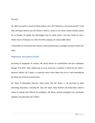 11 | P a g e 
Wealth- 
His 2014 net worth is around 32 billion dollars. He is 18th billionaire in the world and 13th in the 
USA. Jeff Bezos fortune rose $13 billion in 2013 as shares in his online retailer Amazon soared 
55. In October he bought the Washington Post for $250 million. The next month he sold 1 
million shares of Amazon, less than 1% of the company, for about $260 million. 
In December he announced that Amazon could be delivering its packages by drones within five 
years. 
Employees’ perception of him- 
According to employees of amazon, Mr. Bezos thrives on confrontation and puts employees 
through "fire drills" when addressing an issue raised by a customer in which he has taken a 
personal interest. All it takes is a question mark in the subject line of an e-mail forwarded by 
Mr. Bezos for all hacks to break loose. 
Mr. Stone of Bloomberg Business week writes that Mr. Bezos is not dissimilar to other 
technology executives, including Mr. Jobs, Bill Gates, Steve Ballmer and Andy Grove, when it 
comes to making work difficult for employees. Mr. Bezos, Amazon employees say, sometimes 
explodes into what they call "nutters." 
 