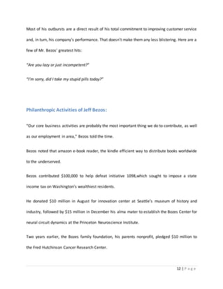 Most of his outbursts are a direct result of his total commitment to improving customer service 
and, in turn, his company's performance. That doesn't make them any less blistering. Here are a 
12 | P a g e 
few of Mr. Bezos' greatest hits: 
“Are you lazy or just incompetent?” 
“I’m sorry, did I take my stupid pills today?” 
Philanthropic Activities of Jeff Bezos: 
“Our core business activities are probably the most important thing we do to contribute, as well 
as our employment in area,” Bezos told the time. 
Bezos noted that amazon e-book reader, the kindle efficient way to distribute books worldwide 
to the underserved. 
Bezos contributed $100,000 to help defeat initiative 1098,which sought to impose a state 
income tax on Washington’s wealthiest residents. 
He donated $10 million in August for innovation center at Seattle’s museum of history and 
industry, followed by $15 million in December his alma mater to establish the Bozes Center for 
neural circuit dynamics at the Princeton Neuroscience Institute. 
Two years earlier, the Bozes family foundation, his parents nonprofit, pledged $10 million to 
the Fred Hutchinson Cancer Research Center. 
 