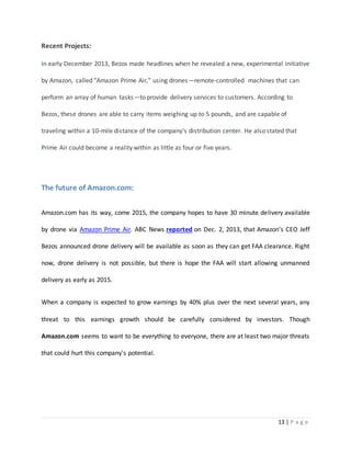 13 | P a g e 
Recent Projects: 
In early December 2013, Bezos made headlines when he revealed a new, experimental initiative 
by Amazon, called "Amazon Prime Air," using drones—remote-controlled machines that can 
perform an array of human tasks—to provide delivery services to customers. According to 
Bezos, these drones are able to carry items weighing up to 5 pounds, and are capable of 
traveling within a 10-mile distance of the company's distribution center. He also stated that 
Prime Air could become a reality within as little as four or five years. 
The future of Amazon.com: 
Amazon.com has its way, come 2015, the company hopes to have 30 minute delivery available 
by drone via Amazon Prime Air. ABC News reported on Dec. 2, 2013, that Amazon’s CEO Jeff 
Bezos announced drone delivery will be available as soon as they can get FAA clearance. Right 
now, drone delivery is not possible, but there is hope the FAA will start allowing unmanned 
delivery as early as 2015. 
When a company is expected to grow earnings by 40% plus over the next several years, any 
threat to this earnings growth should be carefully considered by investors. Though 
Amazon.com seems to want to be everything to everyone, there are at least two major threats 
that could hurt this company's potential. 
 