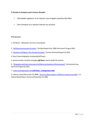 14 | P a g e 
2 Threats to Amazon.com’s Future Growth: 
• 1.formidable opponent to its Internet sales kingdom would be Wal-Mart 
• 2.the formation of a national Internet tax structure 
Bibliography: 
1. Jeff Bezos - Wikipedia, the free encyclopedia 
2. "Jeff Bezos pronounces his name". The Washington Post. 2009. Retrieved 17 August 2013. 
3. "Amazon's Jeff Bezos: The ultimate disrupter". Fortune. Retrieved August 10, 2013. 
4. http://www.biography.com/people/jeff-bezos 
5. businessinsider.com/the-strategies-jeff-bezos-used-to-build-the-amazon. 
6. "Biography and Video Interview of Jeff Bezos at Academy of Achievement". Achievement.org. 
Retrieved August 10, 2013. 
7. www.washingtonpost.com/jeff-bezos...management-style. 
8. LaGesse, David (November 19, 2008). "America's Best Leaders: Jeff Bezos, Amazon.com CEO". U.S. 
News & World Report. Retrieved November 25, 2008. 
