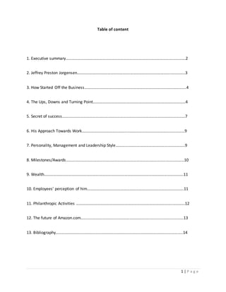 1 | P a g e 
Table of content 
1. Executive summary……………………………………………………………………………………………………….2 
2. Jeffrey Preston Jorgensen…………………………………………….………………………………….…………..3 
3. How Started Off the Business……………………………………………………………………………………….4 
4. The Ups, Downs and Turning Point……………………………………………………….………………………4 
5. Secret of success……………………………………………………………….…………………………………………7 
6. His Approach Towards Work……………………………………..…………………………………………………9 
7. Personality, Management and Leadership Style…………………………………………………………..9 
8. Milestones/Awards……………………………………………………………………………………..………………10 
9. Wealth…………………………………………………………………….………………………………………………….11 
10. Employees’ perception of him…………………………………………………………….…………………….11 
11. Philanthropic Activities …………………………………………………………………………………..…………12 
12. The future of Amazon.com…………………………………………………………..……………………………13 
13. Bibliography……………………………………………………………………………………………………………..14 
 