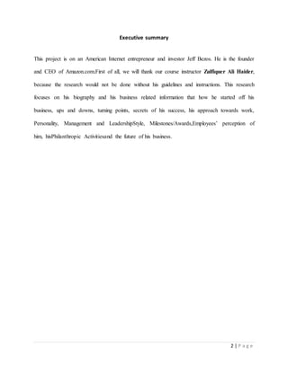 2 | P a g e 
Executive summary 
This project is on an American Internet entrepreneur and investor Jeff Bezos. He is the founder 
and CEO of Amazon.com.First of all, we will thank our course instructor Zulfiquer Ali Haider, 
because the research would not be done without his guidelines and instructions. This research 
focuses on his biography and his business related information that how he started off his 
business, ups and downs, turning points, secrets of his success, his approach towards work, 
Personality, Management and LeadershipStyle, Milestones/Awards,Employees’ perception of 
him, hisPhilanthropic Activitiesand the future of his business. 
 