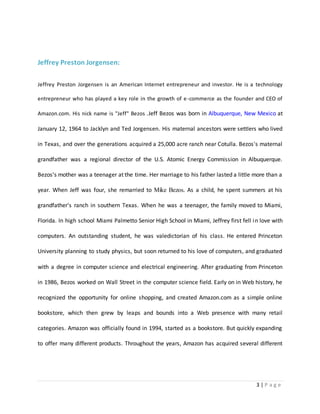 3 | P a g e 
Jeffrey Preston Jorgensen: 
Jeffrey Preston Jorgensen is an American Internet entrepreneur and investor. He is a technology 
entrepreneur who has played a key role in the growth of e-commerce as the founder and CEO of 
Amazon.com. His nick name is "Jeff" Bezos .Jeff Bezos was born in Albuquerque, New Mexico at 
January 12, 1964 to Jacklyn and Ted Jorgensen. His maternal ancestors were settlers who lived 
in Texas, and over the generations acquired a 25,000 acre ranch near Cotulla. Bezos's maternal 
grandfather was a regional director of the U.S. Atomic Energy Commission in Albuquerque. 
Bezos's mother was a teenager at the time. Her marriage to his father lasted a little more than a 
year. When Jeff was four, she remarried to Mike Bezos. As a child, he spent summers at his 
grandfather's ranch in southern Texas. When he was a teenager, the family moved to Miami, 
Florida. In high school Miami Palmetto Senior High School in Miami, Jeffrey first fell in love with 
computers. An outstanding student, he was valedictorian of his class. He entered Princeton 
University planning to study physics, but soon returned to his love of computers, and graduated 
with a degree in computer science and electrical engineering. After graduating from Princeton 
in 1986, Bezos worked on Wall Street in the computer science field. Early on in Web history, he 
recognized the opportunity for online shopping, and created Amazon.com as a simple online 
bookstore, which then grew by leaps and bounds into a Web presence with many retail 
categories. Amazon was officially found in 1994, started as a bookstore. But quickly expanding 
to offer many different products. Throughout the years, Amazon has acquired several different 
 
