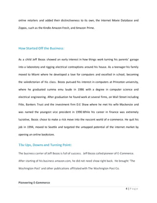 online retailers and added their distinctiveness to its own, the Internet Movie Database and 
4 | P a g e 
Zippos, such as the Kindle Amazon Fresh, and Amazon Prime. 
How Started Off the Business: 
As a child Jeff Bezos showed an early interest in how things work turning his parents’ garage 
into a laboratory and rigging electrical contraptions around his house. As a teenager his family 
moved to Miami where he developed a love for computers and excelled in school; becoming 
the valedictorian of his class. Bezos pursued his interest in computers at Princeton university, 
where he graduated summa emu laude in 1986 with a degree in computer science and 
electrical engineering. After graduation he found work at several firms, on Wall Street including 
Fitle, Bankers Trust and the investment firm D.E Shaw where he met his wife Mackenzie and 
was named the youngest vice president in 1990.While his career in finance was extremely 
lucrative, Bezos chose to make a risk move into the nascent world of e-commerce. He quit his 
job in 1994, moved to Seattle and targeted the untapped potential of the internet market by 
opening an online bookstore. 
The Ups, Downs and Turning Point: 
The business carrier of Jeff Bezos is full of success. Jeff Bezos called pioneer of E-Commerce. 
After starting of his business amazon.com, he did not need show right back. He brought ‘The 
Washington Post' and other publications affiliated with The Washington Post Co. 
Pioneering E-Commerce 
 