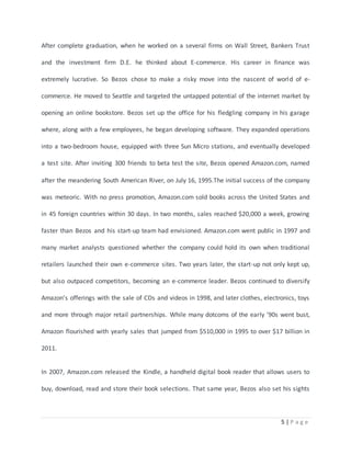 After complete graduation, when he worked on a several firms on Wall Street, Bankers Trust 
and the investment firm D.E. he thinked about E-commerce. His career in finance was 
extremely lucrative. So Bezos chose to make a risky move into the nascent of world of e-commerce. 
He moved to Seattle and targeted the untapped potential of the internet market by 
opening an online bookstore. Bezos set up the office for his fledgling company in his garage 
where, along with a few employees, he began developing software. They expanded operations 
into a two-bedroom house, equipped with three Sun Micro stations, and eventually developed 
a test site. After inviting 300 friends to beta test the site, Bezos opened Amazon.com, named 
after the meandering South American River, on July 16, 1995.The initial success of the company 
was meteoric. With no press promotion, Amazon.com sold books across the United States and 
in 45 foreign countries within 30 days. In two months, sales reached $20,000 a week, growing 
faster than Bezos and his start-up team had envisioned. Amazon.com went public in 1997 and 
many market analysts questioned whether the company could hold its own when traditional 
retailers launched their own e-commerce sites. Two years later, the start-up not only kept up, 
but also outpaced competitors, becoming an e-commerce leader. Bezos continued to diversify 
Amazon’s offerings with the sale of CDs and videos in 1998, and later clothes, electronics, toys 
and more through major retail partnerships. While many dotcoms of the early '90s went bust, 
Amazon flourished with yearly sales that jumped from $510,000 in 1995 to over $17 billion in 
5 | P a g e 
2011. 
In 2007, Amazon.com released the Kindle, a handheld digital book reader that allows users to 
buy, download, read and store their book selections. That same year, Bezos also set his sights 
 