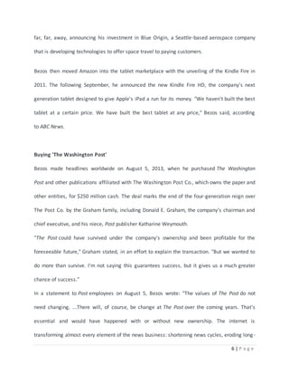 far, far, away, announcing his investment in Blue Origin, a Seattle-based aerospace company 
6 | P a g e 
that is developing technologies to offer space travel to paying customers. 
Bezos then moved Amazon into the tablet marketplace with the unveiling of the Kindle Fire in 
2011. The following September, he announced the new Kindle Fire HD, the company's next 
generation tablet designed to give Apple's iPad a run for its money. "We haven't built the best 
tablet at a certain price. We have built the best tablet at any price," Bezos said, according 
to ABC News. 
Buying 'The Washington Post' 
Bezos made headlines worldwide on August 5, 2013, when he purchased The Washington 
Post and other publications affiliated with The Washington Post Co., which owns the paper and 
other entities, for $250 million cash. The deal marks the end of the four-generation reign over 
The Post Co. by the Graham family, including Donald E. Graham, the company's chairman and 
chief executive, and his niece, Post publisher Katharine Weymouth. 
"The Post could have survived under the company's ownership and been profitable for the 
foreseeable future," Graham stated, in an effort to explain the transaction. "But we wanted to 
do more than survive. I'm not saying this guarantees success, but it gives us a much greater 
chance of success." 
In a statement to Post employees on August 5, Bezos wrote: "The values of The Post do not 
need changing. ...There will, of course, be change at The Post over the coming years. That's 
essential and would have happened with or without new ownership. The internet is 
transforming almost every element of the news business: shortening news cycles, eroding long - 
 