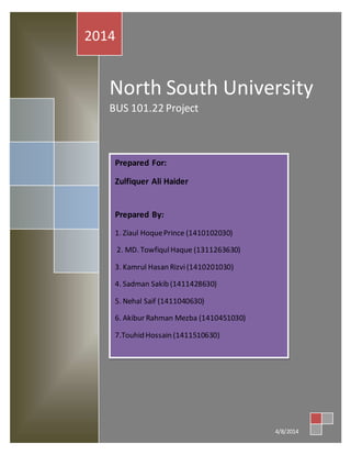 2014 
No rth South University 
BUS 101.22 Project 
4/8/2014 
Prepared For: 
Zulfiquer Ali Haider 
Prepared By: 
1. Ziaul Hoque Prince (1410102030) 
2. MD. Towfiqul Haque (1311263630) 
3. Kamrul Hasan Rizvi (1410201030) 
4. Sadman Sakib (1411428630) 
5. Nehal Saif (1411040630) 
6. Akibur Rahman Mezba (1410451030) 
7.Touhid Hossain (1411510630) 
 
