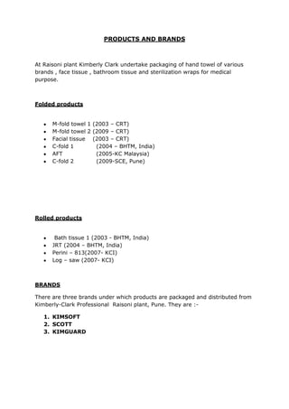 PRODUCTS AND BRANDS



At Raisoni plant Kimberly Clark undertake packaging of hand towel of various
brands , face tissue , bathroom tissue and sterilization wraps for medical
purpose.



Folded products


      M-fold towel 1 (2003 – CRT)
      M-fold towel 2 (2009 – CRT)
      Facial tissue (2003 – CRT)
      C-fold 1        (2004 – BHTM, India)
      AFT             (2005-KC Malaysia)
      C-fold 2        (2009-SCE, Pune)




Rolled products


       Bath tissue 1 (2003 - BHTM, India)
      JRT (2004 – BHTM, India)
      Perini – 813(2007- KCI)
      Log – saw (2007- KCI)



BRANDS

There are three brands under which products are packaged and distributed from
Kimberly-Clark Professional Raisoni plant, Pune. They are :-

   1. KIMSOFT
   2. SCOTT
   3. KIMGUARD
 