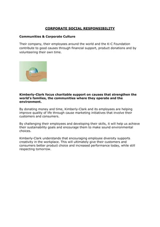 CORPORATE SOCIAL RESPONSIBILITY

Communities & Corporate Culture

Their company, their employees around the world and the K-C Foundation
contribute to good causes through financial support, product donations and by
volunteering their own time.




Kimberly-Clark focus charitable support on causes that strengthen the
world’s families, the communities where they operate and the
environment.

By donating money and time, Kimberly-Clark and its employees are helping
improve quality of life through cause marketing initiatives that involve their
customers and consumers.

By challenging their employees and developing their skills, it will help us achieve
their sustainability goals and encourage them to make sound environmental
choices.

Kimberly-Clark understands that encouraging employee diversity supports
creativity in the workplace. This will ultimately give their customers and
consumers better product choice and increased performance today, while still
respecting tomorrow.
 