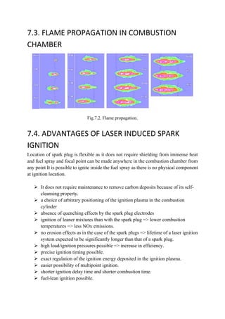 7.3. FLAME PROPAGATION IN COMBUSTION
CHAMBER
Fig.7.2. Flame propagation.
7.4. ADVANTAGES OF LASER INDUCED SPARK
IGNITION
Location of spark plug is flexible as it does not require shielding from immense heat
and fuel spray and focal point can be made anywhere in the combustion chamber from
any point It is possible to ignite inside the fuel spray as there is no physical component
at ignition location.
 It does not require maintenance to remove carbon deposits because of its self-
cleansing property.
 a choice of arbitrary positioning of the ignition plasma in the combustion
cylinder
 absence of quenching effects by the spark plug electrodes
 ignition of leaner mixtures than with the spark plug => lower combustion
temperatures => less NOx emissions.
 no erosion effects as in the case of the spark plugs => lifetime of a laser ignition
system expected to be significantly longer than that of a spark plug.
 high load/ignition pressures possible => increase in efficiency.
 precise ignition timing possible.
 exact regulation of the ignition energy deposited in the ignition plasma.
 easier possibility of multipoint ignition.
 shorter ignition delay time and shorter combustion time.
 fuel-lean ignition possible.
 