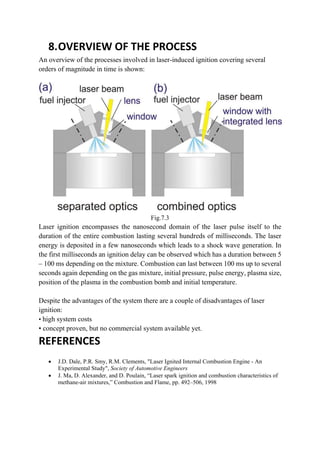 8.OVERVIEW OF THE PROCESS
An overview of the processes involved in laser-induced ignition covering several
orders of magnitude in time is shown:
Fig.7.3
Laser ignition encompasses the nanosecond domain of the laser pulse itself to the
duration of the entire combustion lasting several hundreds of milliseconds. The laser
energy is deposited in a few nanoseconds which leads to a shock wave generation. In
the first milliseconds an ignition delay can be observed which has a duration between 5
– 100 ms depending on the mixture. Combustion can last between 100 ms up to several
seconds again depending on the gas mixture, initial pressure, pulse energy, plasma size,
position of the plasma in the combustion bomb and initial temperature.
Despite the advantages of the system there are a couple of disadvantages of laser
ignition:
• high system costs
• concept proven, but no commercial system available yet.
REFERENCES
 J.D. Dale, P.R. Smy, R.M. Clements, "Laser Ignited Internal Combustion Engine - An
Experimental Study", Society of Automotive Engineers
 J. Ma, D. Alexander, and D. Poulain, “Laser spark ignition and combustion characteristics of
methane-air mixtures,” Combustion and Flame, pp. 492–506, 1998
 