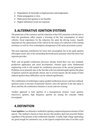  Degradation of electrodes at high pressure and temperature.
 Flame propagation is slow.
 Multi point fuel ignition is not feasible.
 Higher turbulence levels are required.
3.ALTERNATIVE IGNITION SYSTEMS
The protection of the resources and the reduction of the CO2 emissions with the aim to
limit the greenhouse effect require a lowering of the fuel consumption of motor
vehicles. Great importance for the reduction lies upon the driving source. Equally
important are the optimization of the vehicle by the means of a reduction of the running
resistance as well as a low-consumption arrangement of the entire powertrain system.
The most important contribution for lower fuel consumption lies in the spark ignition
(SI) engine sector, due to the outstanding thermodynamic potential which the direct fuel
injection provides.
Wall- and air-guided combustion processes already found their way into standard-
production application and serial development, whereas quite some fundamental
engineering work is still needed for combustion processes of the second generation.
Problems occur primarily due to the fact that with conventional spark ignition the place
of ignition cannot be specifically chosen, due to several reasons. By the means of laser
induced ignition these difficulties can be reduced significantly.
The combination of technologies (spray-guided combustion process and laser induced
ignition) seems to become of particular interest, since the ignition in the fuel spray is
direct and thus the combustion initiation is secure and non-wearing.
Another approach is laser ignition of a homogeneous mixture. Laser ignition,
microwave ignition, high frequency ignition are among the concepts widely
investigated.
4.DEFINITION
Laser ignition is an alternative method for igniting compressed gaseous mixture of fuel
and air. The method is based on laser devices that produce short but powerful flashes
regardless of the pressure in the combustion chamber. Usually, high voltage spark plugs
are good enough for automotive use, as the typical compression ratio of an Otto cycle
 
