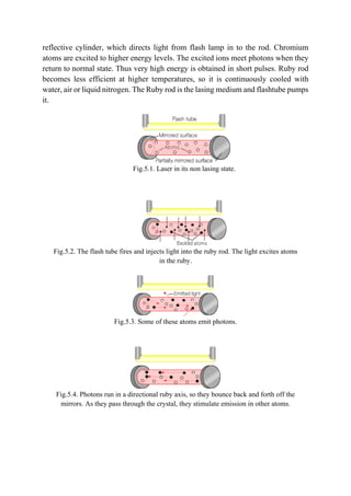 reflective cylinder, which directs light from flash lamp in to the rod. Chromium
atoms are excited to higher energy levels. The excited ions meet photons when they
return to normal state. Thus very high energy is obtained in short pulses. Ruby rod
becomes less efficient at higher temperatures, so it is continuously cooled with
water, air or liquid nitrogen. The Ruby rod is the lasing medium and flashtube pumps
it.
Fig.5.1. Laser in its non lasing state.
Fig.5.2. The flash tube fires and injects light into the ruby rod. The light excites atoms
in the ruby.
Fig.5.3. Some of these atoms emit photons.
Fig.5.4. Photons run in a directional ruby axis, so they bounce back and forth off the
mirrors. As they pass through the crystal, they stimulate emission in other atoms.
 
