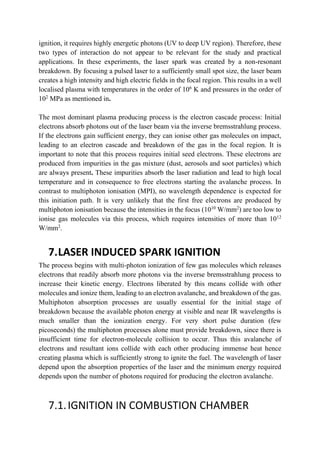 ignition, it requires highly energetic photons (UV to deep UV region). Therefore, these
two types of interaction do not appear to be relevant for the study and practical
applications. In these experiments, the laser spark was created by a non-resonant
breakdown. By focusing a pulsed laser to a sufficiently small spot size, the laser beam
creates a high intensity and high electric fields in the focal region. This results in a well
localised plasma with temperatures in the order of 106
K and pressures in the order of
102
MPa as mentioned in.
The most dominant plasma producing process is the electron cascade process: Initial
electrons absorb photons out of the laser beam via the inverse bremsstrahlung process.
If the electrons gain sufficient energy, they can ionise other gas molecules on impact,
leading to an electron cascade and breakdown of the gas in the focal region. It is
important to note that this process requires initial seed electrons. These electrons are
produced from impurities in the gas mixture (dust, aerosols and soot particles) which
are always present. These impurities absorb the laser radiation and lead to high local
temperature and in consequence to free electrons starting the avalanche process. In
contrast to multiphoton ionisation (MPI), no wavelength dependence is expected for
this initiation path. It is very unlikely that the first free electrons are produced by
multiphoton ionisation because the intensities in the focus (1010
W/mm2
) are too low to
ionise gas molecules via this process, which requires intensities of more than 1012
W/mm2
.
7.LASER INDUCED SPARK IGNITION
The process begins with multi-photon ionization of few gas molecules which releases
electrons that readily absorb more photons via the inverse bremsstrahlung process to
increase their kinetic energy. Electrons liberated by this means collide with other
molecules and ionize them, leading to an electron avalanche, and breakdown of the gas.
Multiphoton absorption processes are usually essential for the initial stage of
breakdown because the available photon energy at visible and near IR wavelengths is
much smaller than the ionization energy. For very short pulse duration (few
picoseconds) the multiphoton processes alone must provide breakdown, since there is
insufficient time for electron-molecule collision to occur. Thus this avalanche of
electrons and resultant ions collide with each other producing immense heat hence
creating plasma which is sufficiently strong to ignite the fuel. The wavelength of laser
depend upon the absorption properties of the laser and the minimum energy required
depends upon the number of photons required for producing the electron avalanche.
7.1.IGNITION IN COMBUSTION CHAMBER
 