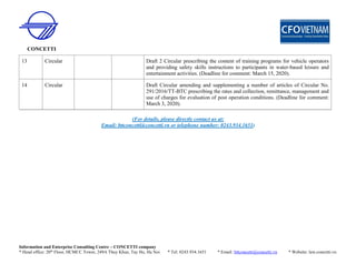CONCETTI
Information and Enterprise Consulting Centre – CONCETTI company
* Head office: 20th
Floor, HCMCC Tower, 249A Thuy Khue, Tay Ho, Ha Noi * Tel: 0243.934.1651 * Email: bttconcetti@concetti.vn * Website: law.concetti.vn
(For details, please directly contact us at:
Email: bttconcetti@concetti.vn or telephone number: 0243.934.1651)
13 Circular Draft 2 Circular prescribing the content of training programs for vehicle operators
and providing safety skills instructions to participants in water-based leisure and
entertainment activities. (Deadline for comment: March 15, 2020).
14 Circular Draft Circular amending and supplementing a number of articles of Circular No.
291/2016/TT-BTC prescribing the rates and collection, remittance, management and
use of charges for evaluation of post operation conditions. (Deadline for comment:
March 3, 2020).
 