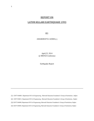 1
REPORT ON
LATUR KILLARI EARTHQUAKE 1993
BY:
AMARDEEP H. GOHEL[1]
April,23, 2014
@ MEFGI Conference
Earthquake Report
[1] 120573106005, Department Of Civil Engineering , Marwadi Education Foundation’s Group of Institutions , Rajkot
[2] 120573106011, Department Of Civil Engineering , Marwadi Education Foundation’s Group of Institutions , Rajkot
[3] 120573106009, Department Of Civil Engineering, Marwadi Education Foundation’s Group of Institutions, Rajkot
[4] 120573106003, Department Of Civil Engineering, Marwadi Education Foundation’s Group of Institutions, Rajkot
 