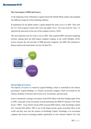 11 | P a g e
The Convergence of IBM and Lenovo
At the beginning of the millennium, Legend entered the Mobile Phone market and expanded
into different categories of the technology industry.
In preparation for the global market, Legend adopted the name Lenovo in 2003. They took
the “Le” from Legend to honor their roots and added “novo,” the Latin word for “new,” to
represent the innovation at the core of the company (Lenovo, 2010).
The most important year for Lenovo was in 2005. They acquired IBM’s personal computing
division, making them the third largest computer company in the world (Plunkett, 2010).
Lenovo became the sole provider of IBM personal computers, but IBM still continued to
finance and provide maintenance services for their PCs.
Ownership of Lenovo
The majority of Lenovo is owned by Legend Holdings, which is controlled by the Chinese
government. Legend Holdings is a Chinese investment company which was formed by the
Chinese Academy of Sciences that invests in IT, investments, and real estate.
Lenovo announced a strategic investment worth $350 million with three leading equity firms
in 2005, using part of the investment towards purchasing the IBM PC business ("US Firms
Invest," 2005). Texas Pacific Group (TPG) invested $200 million, while Newbridge Capital
LCC invested $50 million. TPG is one of the largest private equity investment firms in the
world, and they were also the creators of Newbridge Capital. Newbridge is an investment
company that invests in emerging markets, particularly in Asia. General Atlantic LLC, that
IBM
Lenovo
 