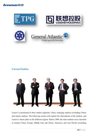 13 | P a g e
Current Position
Lenovo is positioned in three market segments: China, emerging markets (excluding China)
and mature markets. The following section will explain the whereabouts of the markets, and
Lenovo’s future plans in the different regions. Before 2009, the main markets were classified
as Greater China; Europe, Middle East and Africa; Americas; and Asia Pacific (excluding
 