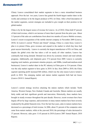 14 | P a g e
China). Lenovo consolidated their market segments to have a more streamlined business
approach. Over the last two years, Lenovo has gained the fourth largest market share in the
world, and continues to be the largest producer of PCs in China. After a brief description of
the market segments, current strategies are included to give insight on their position in the
global market.
China is by far the largest source of revenue for Lenovo. As of 2010, China held 47 percent
of their total revenue, which is an increase of more than 6 percent from the prior year. About
3.5 percent of the sales are contributions from about two months of Lenovo Mobile revenues,
Lenovo’s recent re-acquisition of the mobile internet company in November 2009 (Lenovo,
2010). In Lenovo’s current “Protect and Attack” strategy, China is a main focus. Lenovo’s
plan is to protect China, grow revenues and expand in the market in which they have had
great success historically. Lenovo is currently the largest manufacturer of PCs in China, and
despite the global crisis that has taken a toll on nearly all other markets, Lenovo has
continually had strong demand. Demand was driven by economic stimuli and rural subsidy
programs. Additionally, unit shipments grew 37.4 percent from 2009. Lenovo is currently
targeting rural markets, government stimulus projects, and SMBs, (small-and-medium-sized
businesses). Lenovo’s market share in the PC industry in China grew to 33.4 percent. China
was the only market segment to have gains in 2010. In fact, from 2009 to 2010, the China
segment operating profit increased $68 million, which was the only reason Lenovo turned a
profit in 2010. The emerging market and mature market segments both had net losses
(Lenovo 2010/11 Annual Report).
Lenovo’s current strategy involves attacking the mature markets which include: North
America, Western Europe, New Zealand, Canada and Australia. Mature markets are usually
fairly stable and lack significant growth and innovation. Historically, these markets have
brought in steady revenues throughout the past decade. However, recent revenues have been
largely off-set by large expenses, and economies in many mature markets have been severely
weakened by the global financial crisis. Over the last four years, sales in mature markets have
decreased as a percentage of total revenue. In 2006, about 51 percent of the companies sales
came from mature markets, while at the year-end 2010, the percentage of sales decreased to
37 percent. However, sales grew 11.43 percent in 2010 (Lenovo 2007 Annual Report, 2010
Report).
 