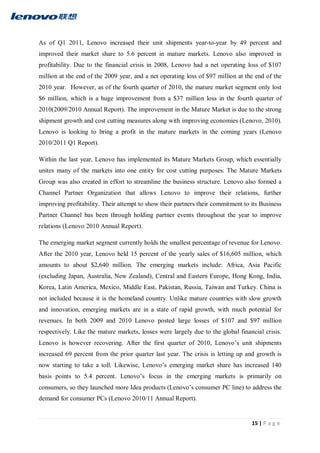 15 | P a g e
As of Q1 2011, Lenovo increased their unit shipments year-to-year by 49 percent and
improved their market share to 5.6 percent in mature markets. Lenovo also improved in
profitability. Due to the financial crisis in 2008, Lenovo had a net operating loss of $107
million at the end of the 2009 year, and a net operating loss of $97 million at the end of the
2010 year. However, as of the fourth quarter of 2010, the mature market segment only lost
$6 million, which is a huge improvement from a $37 million loss in the fourth quarter of
2010(2009/2010 Annual Report). The improvement in the Mature Market is due to the strong
shipment growth and cost cutting measures along with improving economies (Lenovo, 2010).
Lenovo is looking to bring a profit in the mature markets in the coming years (Lenovo
2010/2011 Q1 Report).
Within the last year, Lenovo has implemented its Mature Markets Group, which essentially
unites many of the markets into one entity for cost cutting purposes. The Mature Markets
Group was also created in effort to streamline the business structure. Lenovo also formed a
Channel Partner Organization that allows Lenovo to improve their relations, further
improving profitability. Their attempt to show their partners their commitment to its Business
Partner Channel bas been through holding partner events throughout the year to improve
relations (Lenovo 2010 Annual Report).
The emerging market segment currently holds the smallest percentage of revenue for Lenovo.
After the 2010 year, Lenovo held 15 percent of the yearly sales of $16,605 million, which
amounts to about $2,640 million. The emerging markets include: Africa, Asia Pacific
(excluding Japan, Australia, New Zealand), Central and Eastern Europe, Hong Kong, India,
Korea, Latin America, Mexico, Middle East, Pakistan, Russia, Taiwan and Turkey. China is
not included because it is the homeland country. Unlike mature countries with slow growth
and innovation, emerging markets are in a state of rapid growth, with much potential for
revenues. In both 2009 and 2010 Lenovo posted large losses of $107 and $97 million
respectively. Like the mature markets, losses were largely due to the global financial crisis.
Lenovo is however recovering. After the first quarter of 2010, Lenovo’s unit shipments
increased 69 percent from the prior quarter last year. The crisis is letting up and growth is
now starting to take a toll. Likewise, Lenovo’s emerging market share has increased 140
basis points to 5.4 percent. Lenovo’s focus in the emerging markets is primarily on
consumers, so they launched more Idea products (Lenovo’s consumer PC line) to address the
demand for consumer PCs (Lenovo 2010/11 Annual Report).
 