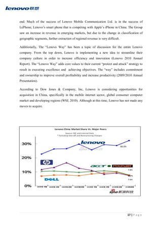 17 | P a g e
end. Much of the success of Lenovo Mobile Communication Ltd. is in the success of
LePhone, Lenovo’s smart phone that is competing with Apple’s iPhone in China. The Group
saw an increase in revenue in emerging markets, but due to the change in classification of
geographic segments, further extraction of regional revenue is very difficult.
Additionally, The “Lenovo Way” has been a topic of discussion for the entire Lenovo
company. From the top down, Lenovo is implementing a new idea to streamline their
company culture in order to increase efficiency and innovation (Lenovo 2010 Annual
Report). The “Lenovo Way” adds core values to their current “protect and attack” strategy to
result in executing excellence and achieving objectives. The “way” includes commitment
and ownership to improve overall profitability and increase productivity (2009/2010 Annual
Presentation).
According to Dow Jones & Company, Inc, Lenovo is considering opportunities for
acquisition in China, specifically in the mobile internet sector, global consumer computer
market and developing regions (WSJ, 2010). Although at this time, Lenovo has not made any
moves to acquire.
 