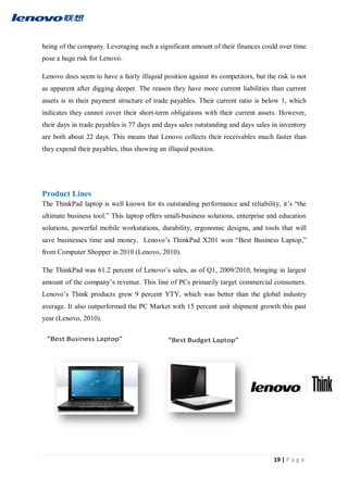 19 | P a g e
being of the company. Leveraging such a significant amount of their finances could over time
pose a huge risk for Lenovo.
Lenovo does seem to have a fairly illiquid position against its competitors, but the risk is not
as apparent after digging deeper. The reason they have more current liabilities than current
assets is in their payment structure of trade payables. Their current ratio is below 1, which
indicates they cannot cover their short-term obligations with their current assets. However,
their days in trade payables is 77 days and days sales outstanding and days sales in inventory
are both about 22 days. This means that Lenovo collects their receivables much faster than
they expend their payables, thus showing an illiquid position.
Product Lines
The ThinkPad laptop is well known for its outstanding performance and reliability, it’s “the
ultimate business tool.” This laptop offers small-business solutions, enterprise and education
solutions, powerful mobile workstations, durability, ergonomic designs, and tools that will
save businesses time and money. Lenovo’s ThinkPad X201 won “Best Business Laptop,”
from Computer Shopper in 2010 (Lenovo, 2010).
The ThinkPad was 61.2 percent of Lenovo’s sales, as of Q1, 2009/2010, bringing in largest
amount of the company’s revenue. This line of PCs primarily target commercial consumers.
Lenovo’s Think products grew 9 percent YTY, which was better than the global industry
average. It also outperformed the PC Market with 15 percent unit shipment growth this past
year (Lenovo, 2010).
 