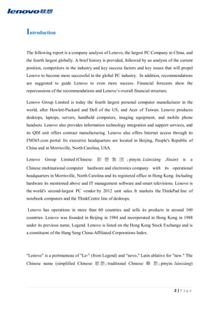 2 | P a g e
Introduction
The following report is a company analysis of Lenovo, the largest PC Company in China, and
the fourth largest globally. A brief history is provided, followed by an analysis of the current
position, competitors in the industry and key success factors and key issues that will propel
Lenovo to become more successful in the global PC industry. In addition, recommendations
are suggested to guide Lenovo to even more success. Financial forecasts show the
repercussions of the recommendations and Lenovo’s overall financial structure.
Lenovo Group Limited is today the fourth largest personal computer manufacturer in the
world, after Hewlett-Packard and Dell of the US, and Acer of Taiwan. Lenovo produces
desktops, laptops, servers, handheld computers, imaging equipment, and mobile phone
handsets. Lenovo also provides information technology integration and support services, and
its QDI unit offers contract manufacturing. Lenovo also offers Internet access through its
FM365.com portal. Its executive headquarters are located in Beijing, People's Republic of
China and in Morrisville, North Carolina, USA.
Lenovo Group Limited (Chinese: 联 想 集 团 ; pinyin: Liánxiǎng Jítuán) is a
Chinese multinational computer hardware and electronics company with its operational
headquarters in Morrisville, North Carolina and its registered office in Hong Kong. Including
hardware its mentioned above and IT management software and smart televisions. Lenovo is
the world's second-largest PC vendor by 2012 unit sales. It markets the ThinkPad line of
notebook computers and the ThinkCentre line of desktops.
Lenovo has operations in more than 60 countries and sells its products in around 160
countries. Lenovo was founded in Beijing in 1984 and incorporated in Hong Kong in 1988
under its previous name, Legend. Lenovo is listed on the Hong Kong Stock Exchange and is
a constituent of the Hang Seng China-Affiliated Corporations Index.
"Lenovo" is a portmanteau of "Le-" (from Legend) and "novo," Latin ablative for "new." The
Chinese name (simplified Chinese: 联 想 ; traditional Chinese: 聯 想 ; pinyin: liánxiǎng)
 
