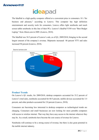 20 | P a g e
The IdeaPad is a high quality computer offered at a convenient price to consumers. It’s “for
business and pleasure,” according to Lenovo. This computer has high definition
entertainment and security tools for consumers. Lenovo offers light notebooks and touch
screen tablet notebooks in this line of their PCs. Lenovo’s IdeaPad Y550 won “Best Budget
Laptop,” from About.com in 2009. (Lenovo, 2010).
The IdeaPad was 34.5 percent of Lenovo’s sale, as of Q1, 2009/2010, bringing in the second
largest amount of the company’s revenue. Shipments increased 86 percent YTY and sales
increased 94 percent (Lenovo, 2010).
Product Trends
On Lenovo’s Q1 results, for 2009/2010, desktop computers accounted for 33.2 percent of
Lenovo’s total sales, notebooks accounted for 60.5 percent, mobile devices accounted for 3.5
percent, and other products accounted for 2.8 percent (Lenovo, 2010).
Consumers are becoming less interested in desktop computers as technological trends are
changing. Consumers and small businesses are now looking for more portable computers
with access to wireless internet. That way they have easy access to the internet wherever they
may be. As a result, notebooks have become the core source of revenue for Lenovo.
Notebooks will continue to be a strong source of revenue, but there is also great potential in
the mobile internet industry.
IDEA
34.5%
THINK
61.2%
Mobile
3.5%
Others
0.8%
 