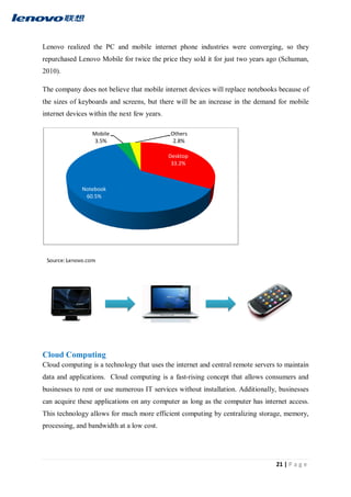 21 | P a g e
Lenovo realized the PC and mobile internet phone industries were converging, so they
repurchased Lenovo Mobile for twice the price they sold it for just two years ago (Schuman,
2010).
The company does not believe that mobile internet devices will replace notebooks because of
the sizes of keyboards and screens, but there will be an increase in the demand for mobile
internet devices within the next few years.
Cloud Computing
Cloud computing is a technology that uses the internet and central remote servers to maintain
data and applications. Cloud computing is a fast-rising concept that allows consumers and
businesses to rent or use numerous IT services without installation. Additionally, businesses
can acquire these applications on any computer as long as the computer has internet access.
This technology allows for much more efficient computing by centralizing storage, memory,
processing, and bandwidth at a low cost.
Desktop
33.2%
Notebook
60.5%
Mobile
3.5%
Others
2.8%
 