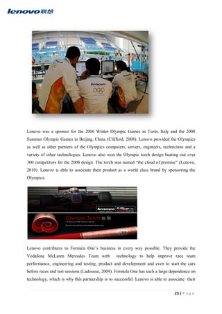 23 | P a g e
Lenovo was a sponsor for the 2006 Winter Olympic Games in Turin, Italy and the 2008
Summer Olympic Games in Beijing, China (Clifford, 2008). Lenovo provided the Olympics
as well as other partners of the Olympics computers, servers, engineers, technicians and a
variety of other technologies. Lenovo also won the Olympic torch design beating out over
300 competitors for the 2008 design. The torch was named “the cloud of promise” (Lenovo,
2010). Lenovo is able to associate their product as a world class brand by sponsoring the
Olympics.
Lenovo contributes to Formula One’s business in every way possible. They provide the
Vodafone McLaren Mercedes Team with technology to help improve race team
performance, engineering and testing, product and development and even to start the cars
before races and test sessions (Ladousse, 2009). Formula One has such a large dependence on
technology, which is why this partnership is so successful. Lenovo is able to associate their
 