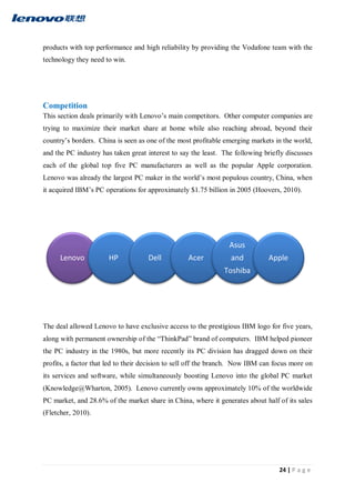24 | P a g e
products with top performance and high reliability by providing the Vodafone team with the
technology they need to win.
Competition
This section deals primarily with Lenovo’s main competitors. Other computer companies are
trying to maximize their market share at home while also reaching abroad, beyond their
country’s borders. China is seen as one of the most profitable emerging markets in the world,
and the PC industry has taken great interest to say the least. The following briefly discusses
each of the global top five PC manufacturers as well as the popular Apple corporation.
Lenovo was already the largest PC maker in the world’s most populous country, China, when
it acquired IBM’s PC operations for approximately $1.75 billion in 2005 (Hoovers, 2010).
The deal allowed Lenovo to have exclusive access to the prestigious IBM logo for five years,
along with permanent ownership of the “ThinkPad” brand of computers. IBM helped pioneer
the PC industry in the 1980s, but more recently its PC division has dragged down on their
profits, a factor that led to their decision to sell off the branch. Now IBM can focus more on
its services and software, while simultaneously boosting Lenovo into the global PC market
(Knowledge@Wharton, 2005). Lenovo currently owns approximately 10% of the worldwide
PC market, and 28.6% of the market share in China, where it generates about half of its sales
(Fletcher, 2010).
Lenovo HP Dell Acer
Asus
and
Toshiba
Apple
 