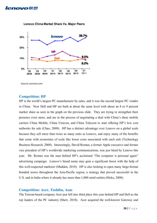 26 | P a g e
Competition: HP
HP is the world’s largest PC manufacturer by sales, and it was the second largest PC vendor
in China. Now Dell and HP are both at about the same level with about an 8 or 9 percent
market share as seen in the graph on the previous slide. They are trying to strengthen their
presence even more, and are in the process of negotiating a deal with China’s three mobile
carriers China Mobile, China Unicom, and China Telecom to start offering HP’s low cost
netbooks for sale (Chao, 2009). HP has a distinct advantage over Lenovo on a global scale
because they sell more than twice as many units as Lenovo, and enjoy many of the benefits
that come with economies of scale like lower costs associated with each unit (Technology
Business Research, 2008). Interestingly, David Roman, a former Apple executive and former
vice president of HP’s worldwide marketing communications, was just hired by Lenovo this
year. Mr. Roman was the man behind HP’s acclaimed “The computer is personal again”
advertising campaign. Lenovo’s brand name may gain a significant boost with the help of
this well-respected marketer (Madden, 2010). HP is also looking to open many large-format
branded stores throughout the Asia-Pacific region, a strategy that proved successful in the
U.S. and in India where it already has more than 1,000 retail outlets (Hicks, 2008).
Competition: Acer, Toshiba, Asus
The Taiwan-based company Acer just fell into third place this year behind HP and Dell as the
top leaders of the PC industry (Sherr, 2010). Acer acquired the well-known Gateway and
 
