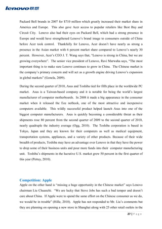 27 | P a g e
Packard Bell brands in 2007 for $710 million which greatly increased their market share in
America and Europe. This also gave Acer access to popular retailers like Best Buy and
Circuit City. Lenovo also had their eyes on Packard Bell, which had a strong presence in
Europe and would have strengthened Lenovo’s brand image to consumers outside of China
before Acer took control. Thankfully for Lenovo, Acer doesn’t have nearly as strong a
presence in the Asian market with 6 percent market share compared to Lenovo’s nearly 30
percent. However, Acer’s CEO J. T. Wang says that, “Lenovo is strong in China, but we are
growing everywhere”. The senior vice president of Lenovo, Ravi Marwaha says, “The most
important thing is to make sure Lenovo continues to grow in China. The Chinese market is
the company’s primary concern and will act as a growth engine driving Lenovo’s expansion
in global markets” (Gonela, 2009).
During the second quarter of 2010, Asus and Toshiba tied for fifth place in the worldwide PC
market. Asus is a Taiwan-based company and it is notable for being the world’s largest
manufacturer of computer motherboards. In 2008 it made a big appearance in the consumer
market when it released the Eee netbook, one of the most attractive and inexpensive
computers available. This wildly successful product helped launch Asus into one of the
biggest computer manufacturers. Asus is quickly becoming a considerable threat as their
shipments rose 80 percent from the second quarter of 2009 to the second quarter of 2010,
nearly quadruple the industry average (Ogg, 2010). The Toshiba corporation is based in
Tokyo, Japan and they are known for their computers as well as medical equipment,
transportation systems, appliances, and a variety of other products. Because of their wide
breadth of products, Toshiba may have an advantage over Lenovo in that they have the power
to drop some of their business units and pour more funds into their computer manufacturing
unit. Toshiba’s shipments in the lucrative U.S. market grew 50 percent in the first quarter of
this year (Pettey, 2010).
Competition: Apple
Apple on the other hand is “missing a huge opportunity in the Chinese market” says Lenovo
chairman Liu Chuanzhi. “We are lucky that Steve Jobs has such a bad temper and doesn’t
care about China. If Apple were to spend the same effort on the Chinese consumer as we do,
we would be in trouble” (Hille, 2010). Apple has not responded to Mr. Liu’s comments but
they are planning on opening a new store in Shanghai along with 25 other retail outlets in the
 