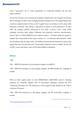 3 | P a g e
means "association" (as in "word association") or "connected thinking" but can also
imply creativity.1
For the first 20 years of its existence the company's English name was "Legend" (in Chinese
联想 Lianxiang). In 2002, Yang Yuanqing decided to abandon use of the Legend brand name
in order to expand outside of China, as the "Legend" name was already in use by many other
businesses worldwide, thus making it impossible to register in most jurisdictions. In April
2003, the company publicly announced its new name, "Lenovo," with a large media
campaign involving huge outdoor billboards and primetime television advertisements.
Lenovo spent 18 million RMB (R (ren) stands for person 人 M (min) stands for people 民
together they mean people B (bi) means currency 币) on television advertisements, which
were broadcast daily for eight weeks. The billboard advertisements featured the Lenovo logo
against blue sky with copy that read, "Transcendence depends on how you think." By the end
of 2003, Lenovo had spent a total of 200 million RMB on rebranding.
History
1980
1981 IBM PCD introduces its first personal computer, the IBM PC
1984 IBM PCD introduces its first portable computer, the IBM Portable PC, weighing 30
pounds.
With an initial capital outlay of only RMB200,000, (US$25,000) Lenovo's founding
chairman Liu Chuanzhi, together with 10 like-minded colleagues, launches the New
Technology Developer Inc. (the predecessor of the Legend Group) funded by the Chinese
Academy of Sciences.
1986 IBM PCD announces its first laptop computer, the PC Convertible, weighing 12
pounds.
1
http://en.wikipedia.org/wiki/Lenovo,2013-04-27
 