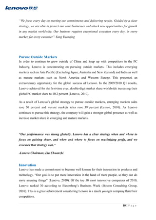 30 | P a g e
“We focus every day on meeting our commitments and delivering results. Guided by a clear
strategy, we are able to protect our core businesses and attack new opportunities for growth
in any market worldwide. Our business requires exceptional execution every day, in every
market, for every customer”-Yang Yuanqing
Pursue Outside Markets
In order to continue to grow outside of China and keep up with competitors in the PC
Industry, Lenovo is concentrating on pursuing outside markets. This includes emerging
markets such as Asia Pacific (Excluding Japan, Australia and New Zealand) and India as well
as mature markets such as North America and Western Europe. This presented an
extraordinary opportunity for the global success of Lenovo. In the 2009/2010 Q1 results,
Lenovo achieved for the first-time ever, double-digit market share worldwide increasing their
global PC market share to 10.2 percent (Lenovo, 2010).
As a result of Lenovo’s global strategy to pursue outside markets, emerging markets sales
rose 50 percent and mature markets sales rose 39 percent (Lemon, 2010). As Lenovo
continues to pursue this strategy, the company will gain a stronger global presence as well as
increase market share in emerging and mature markets.
“Our performance was strong globally, Lenovo has a clear strategy when and where to
focus on gaining share, and when and where to focus on maximizing profit, and we
executed that strategy well.”
-Lenovo Chairman, Liu Chuanzhi
Innovation
Lenovo has made a commitment to become well known for their innovation in products and
technology. “Our goal is to put more innovation in the hand of more people, so they can do
more amazing things” (Lenovo, 2010). Of the top 50 most innovative companies of 2010,
Lenovo ranked 30 according to Bloomberg’s Business Week (Boston Consulting Group,
2010). This is a great achievement considering Lenovo is a much younger company than their
competitors.
 