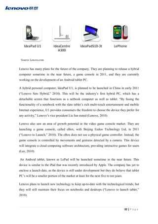 32 | P a g e
Lenovo has many plans for the future of the company. They are planning to release a hybrid
computer sometime in the near future, a game console in 2011, and they are currently
working on the development of an Android tablet PC.
A hybrid personal computer, IdeaPad U1, is planned to be launched in China in early 2011
(“Lenovo Sets Hybrid,” 2010). This will be the industry’s first hybrid PC, which has a
detachable screen that functions as a netbook computer as well as tablet. “By fusing the
functionality of a notebook with the slate tablet’s rich multi-touch entertainment and mobile
Internet experience, U1 provides consumers the freedom to choose the device they prefer for
any activity,” Lenovo’s vice president Liu Jun stated (Lenovo, 2010).
Lenovo also saw an area of growth potential in the video game console market. They are
launching a game console, called eBox, with Beijing Eedoo Technology Ltd, in 2011
(“Lenovo to Launch,” 2010). The eBox does not use a physical game controller. Instead, the
game console is controlled by movements and gestures detected by a camera. This device
will integrate a cloud computing software architecture, providing interactive games for users
(Lee, 2010).
An Android tablet, known as LePad will be launched sometime in the near future. This
device is similar to the iPad that was recently introduced by Apple. The company has yet to
enclose a launch date, as the device is still under development but they do believe that tablet
PC’s will be a smaller portion of the market at least for the next five to ten years.
Lenovo plans to launch new technology to keep up-to-date with the technological trends, but
they will still maintain their focus on notebooks and desktops (“Lenovo to launch tablet,”
2010).
IdeaPad U1 IdeaCentre
A300
IdeaPadS10-3t LePhone
 