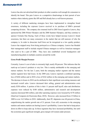 34 | P a g e
Lenovo has also not advertised their products in other countries well enough for consumers to
identify the brand. This puts Lenovo at a competitive disadvantage in their pursuit of new
markets where industry giants like HP and Dell already have a well known presence.
A variety of different marketing strategies have been implemented to strengthen brand
awareness, including the exposure Lenovo received in its purchase of IBM’s personal
computing division. The company also renamed itself in 2003 from Legend to Lenovo, they
sponsored the 2006 Winter Olympics and the 2008 Summer Olympics, and they continue to
sponsor Formula One Racing. Each of these events have helped increase Lenovo’s brand
awareness, but there are many consumers in the market that are still unaware of who the
company is. In order to dissociate itself from not be recognized as a low quality product,
Lenovo has stepped away from being portrayed as a Chinese company. Lenovo has blended
their management staff to include original Chinese managers as well as American managers
who used to be a part of IBM. They have also established several headquarters and
manufacturing plants in multiple countries around the world.
Gross Profit Margin Pressure
Currently, Lenovo’s cost of sales is extremely high; nearly 90 percent. This indicates that the
mark-up on Lenovo’s products is very low. This is mainly attributable to the emerging and
mature markets. For the last 2 years, both the emerging market segment and the mature
market segment have had losses. In the 2009 year, Lenovo reported a combined operating
loss of $244 million and in 2010 a loss of $162 million in the emerging and mature markets.
The decrease in losses in 2010 can be attributed to their significant cost-cutting measures and
increased overall sales. Lenovo decreased their selling, general and administration costs
nearly $350 million. A portion of this is their 11 percent staff layoff, sales and distribution
expenses were reduced by $100 million, administrative and research and development
expenses decreased $66 million, and other operating expenses were lessened by $170 million
(SinoCast Computers & Electronics Beat, 2010). However, sales increased from 15 billion in
2009 to over 16.5 billion in 2010. Additionally, their PC shipments rose 48 percent in China,
outperforming the market growth rate of 21 percent. Even still, economies in the emerging
markets and mature markets are hurting Lenovo’s profitability. Lenovo has had to keep prices
down in effort to keep sales up. In those segments they have increased profitability, but until
the economies gain significant strength, gross margin will remain under pressure.
 