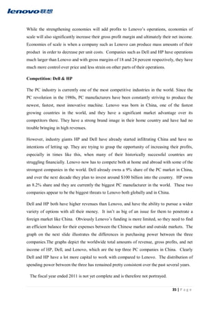 35 | P a g e
While the strengthening economies will add profits to Lenovo’s operations, economies of
scale will also significantly increase their gross profit margin and ultimately their net income.
Economies of scale is when a company such as Lenovo can produce mass amounts of their
product in order to decrease per unit costs. Companies such as Dell and HP have operations
much larger than Lenovo and with gross margins of 18 and 24 percent respectively, they have
much more control over price and less strain on other parts of their operations.
Competition: Dell & HP
The PC industry is currently one of the most competitive industries in the world. Since the
PC revolution in the 1980s, PC manufacturers have been constantly striving to produce the
newest, fastest, most innovative machine. Lenovo was born in China, one of the fastest
growing countries in the world, and they have a significant market advantage over its
competitors there. They have a strong brand image in their home country and have had no
trouble bringing in high revenues.
However, industry giants HP and Dell have already started infiltrating China and have no
intentions of letting up. They are trying to grasp the opportunity of increasing their profits,
especially in times like this, when many of their historically successful countries are
struggling financially. Lenovo now has to compete both at home and abroad with some of the
strongest companies in the world. Dell already owns a 9% share of the PC market in China,
and over the next decade they plan to invest around $100 billion into the country. HP owns
an 8.2% share and they are currently the biggest PC manufacturer in the world. These two
companies appear to be the biggest threats to Lenovo both globally and in China.
Dell and HP both have higher revenues than Lenovo, and have the ability to pursue a wider
variety of options with all their money. It isn’t as big of an issue for them to penetrate a
foreign market like China. Obviously Lenovo’s funding is more limited, so they need to find
an efficient balance for their expenses between the Chinese market and outside markets. The
graph on the next slide illustrates the differences in purchasing power between the three
companies.The graphs depict the worldwide total amounts of revenue, gross profits, and net
income of HP, Dell, and Lenovo, which are the top three PC companies in China. Clearly
Dell and HP have a lot more capital to work with compared to Lenovo. The distribution of
spending power between the three has remained pretty consistent over the past several years.
The fiscal year ended 2011 is not yet complete and is therefore not portrayed.
 