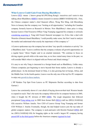 36 | P a g e
What Lenovo Could Gain From Buying BlackBerry
Lenovo (992) means ( lenovo group ltd (992:Hong Kong)) executives can’t seem to stop
talking about BlackBerry (BBRY) means (research in motion (BBRY:NASDAQ GS) . First,
the Chinese computer maker’s chief financial officer, Wong Wai Ming, told Bloomberg
News in January that the company was “looking at all opportunities,” including the Canadian
company formerly known as Research in Motion. Now BlackBerry’s share price is rising
because Lenovo Chief Executive Officer Yang Yuanqing suggested his company is seriously
considering acquiring it. Yang told French financial newspaper Les Échos that a deal with
Waterloo (Ontario)-based BlackBerry “could possibly make sense, but first I need to analyze
the market and understand what exactly the importance of this company is.”
A Lenovo spokesman says the company has not done “any specific evaluation or activity” for
a BlackBerry deal. “Lenovo confirms that the company evaluates all growth opportunities on
a regular basis,” Brion Tingler said in an emailed statement. “We continue to focus on
driving organic growth while at the same time, as we have stated many times in the past, we
will consider M&A when it is aligned with our Protect and Attack strategy.”
It’s easy to see why Yang is interested in a foreign brand such as BlackBerry. Unlike many
Chinese companies just beginning to move beyond their home market, Lenovo is already a
global player. As the dominant brand in China, it is also growing fast in Europe, Africa, and
the Middle East. In the fourth quarter, Lenovo was the only one of the top five PC companies
to enjoy any growth in those markets,
( HP Retakes Top Spot From Lenovo as PC Shipments Decline according to data from
Gartner.)
Lenovo has consistently shown it’s not afraid of buying down-on-their-luck Western brands
to expand its reach. That’s the tactic the company followed for its computer business in 2005,
when it bought the PC division of IBM (IBM). The rough integration that followed
precipitated Yang taking over in 2009 from former Dell (DELL) dell inc (DELL:NASDAQ
GS) executive William Amelio. New CEO of Lenovo Group Yang Yuanqing and former
CEO William J. Amelio. Eventually, though, the deal helped Lenovo join the top ranks of
global computer makers: The company is neck-and-neck with Hewlett Packard (HPQ) dell
inc (DELL:NASDAQ GS) for bragging rights as the world’s largest PC company, having
passed HP in the third quarter before the American company regained its lead.
 