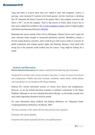 37 | P a g e
Yang and others at Lenovo know they can’t afford to stick with computers. Lenovo is
growing—sales increased 8.2 percent in the fourth quarter—but the overall pie is shrinking
fast: PC shipments fell almost 5 percent in the quarter. That’s why company executives talk
about a “PC+” era for the company. They’ve had success in China, where Lenovo has in
three years vaulted from nowhere to No. 2 in the smartphone market, ahead of Apple (AAPL)
and behind only Samsung Electronics (005930).
Repeating that success outside China will be challenging. Abroad, Lenovo won’t enjoy the
same consumer brand strength or unmatched distribution network. BlackBerry remains a
favorite among business customers, and it could be just what Lenovo needs to overcome its
global weaknesses and compete against Apple and Samsung. Buying a tired brand with
strong ties to the corporate world worked once for Lenovo. Yang might be looking for a
repeat.
Analysis and Discussion
Market Definition/Description.The market is defined by the following type of products:
Notebook PCs are those with a screen size that is more than 11 inches in various form factors
and configurations. Mobile thin-client terminals, notebooks, media tablets, mobile phones
and smart phones are not included in this Magic Quadrant.
Desktop PCs include desk-based systems of various form factors and configurations.
However, we do not include thin-client terminals or technical workstations in this Magic
Quadrant. Although we are not evaluating thin-client offerings, we do broadly consider how
each vendor approaches alternative delivery models.
For more information about notebook and desktop definitions, see "Dataquest Guide:
Computing Hardware Definitions, Worldwide, 2009."
The main customers in this market fall into three private-sector segments:
Enterprises that operate globally
Enterprises that operate regionally but have some global presence
 