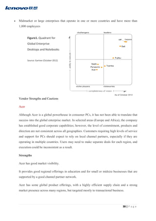 38 | P a g e
 Midmarket or large enterprises that operate in one or more countries and have more than
1,000 employees
Vendor Strengths and Cautions
Acer
Although Acer is a global powerhouse in consumer PCs, it has not been able to translate that
success into the global enterprise market. In selected areas (Europe and Africa), the company
has established good corporate capabilities; however, the level of commitment, products and
direction are not consistent across all geographies. Customers requiring high levels of service
and support for PCs should expect to rely on local channel partners, especially if they are
operating in multiple countries. Users may need to make separate deals for each region, and
execution could be inconsistent as a result.
Strengths
Acer has good market visibility.
It provides good regional offerings in education and for small or midsize businesses that are
supported by a good channel partner network.
Acer has some global product offerings, with a highly efficient supply chain and a strong
market presence across many regions, but targeted mostly to transactional business.
Figure1. Quadrant for
Global Enterprise
Desktops and Notebooks
Source: Gartner (October 2012)
 