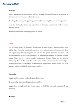 39 | P a g e
Cautions
Acer's large-enterprise-level product offerings are weak. Commercial systems are targeted at
transactional (small business and retail) markets.
It lacks global service and support capabilities and has limited global account management.
Acer has limited, but improving, capabilities for delivering standardized products across
multiple regions.
Its image and platform stability programs are limited.
Apple
An increasing number of companies are interested in procuring Macs for all or part of their
global fleets. Apple has intentionally chosen to focus its business toward consumers. It does
not aggressively develop programs and services for global enterprise customers. For
organizations that have a strong dependence on Windows applications, the decision to adopt
Apple Macs can be a more complex undertaking, because Macs are not directly
interchangeable with PCs from other vendors in the market. Organizations that have multiple-
country operations will likely need to make separate arrangements in each region, with local
partners making global deployments more complex.
Strengths
Apple exhibits excellent product design and innovation.
It has ongoing financial and organizational stability.
Apple shows strength in selected vertical sectors in which high-end media creation tools are
necessary.
Cautions
 
