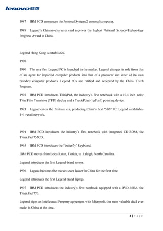 4 | P a g e
1987 IBM PCD announces the Personal System/2 personal computer.
1988 Legend’s Chinese-character card receives the highest National Science-Technology
Progress Award in China.
Legend Hong Kong is established.
1990
1990 The very first Legend PC is launched in the market. Legend changes its role from that
of an agent for imported computer products into that of a producer and seller of its own
branded computer products. Legend PCs are ratified and accepted by the China Torch
Program.
1992 IBM PCD introduces ThinkPad, the industry’s first notebook with a 10.4 inch color
Thin Film Transistor (TFT) display and a TrackPoint (red ball) pointing device.
1993 Legend enters the Pentium era, producing China’s first "586" PC. Legend establishes
1+1 retail network.
1994 IBM PCD introduces the industry’s first notebook with integrated CD-ROM, the
ThinkPad 755CD.
1995 IBM PCD introduces the “butterfly” keyboard.
IBM PCD moves from Boca Raton, Florida, to Raleigh, North Carolina.
Legend introduces the first Legend-brand server.
1996 Legend becomes the market share leader in China for the first time.
Legend introduces the first Legend brand laptop.
1997 IBM PCD introduces the industry’s first notebook equipped with a DVD-ROM, the
ThinkPad 770.
Legend signs an Intellectual Property agreement with Microsoft, the most valuable deal ever
made in China at the time.
 