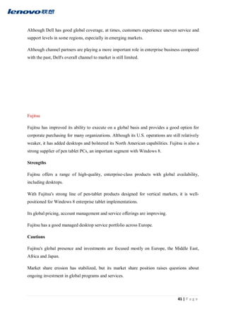 41 | P a g e
Although Dell has good global coverage, at times, customers experience uneven service and
support levels in some regions, especially in emerging markets.
Although channel partners are playing a more important role in enterprise business compared
with the past, Dell's overall channel to market is still limited.
Fujitsu
Fujitsu has improved its ability to execute on a global basis and provides a good option for
corporate purchasing for many organizations. Although its U.S. operations are still relatively
weaker, it has added desktops and bolstered its North American capabilities. Fujitsu is also a
strong supplier of pen tablet PCs, an important segment with Windows 8.
Strengths
Fujitsu offers a range of high-quality, enterprise-class products with global availability,
including desktops.
With Fujitsu's strong line of pen-tablet products designed for vertical markets, it is well-
positioned for Windows 8 enterprise tablet implementations.
Its global pricing, account management and service offerings are improving.
Fujitsu has a good managed desktop service portfolio across Europe.
Cautions
Fujitsu's global presence and investments are focused mostly on Europe, the Middle East,
Africa and Japan.
Market share erosion has stabilized, but its market share position raises questions about
ongoing investment in global programs and services.
 